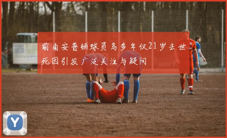前南安普顿球员乌多年仅21岁去世死因引发广泛关注与疑问