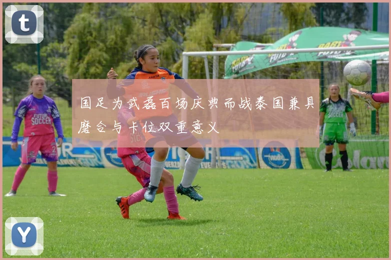 国足为武磊百场庆典而战泰国兼具磨合与卡位双重意义