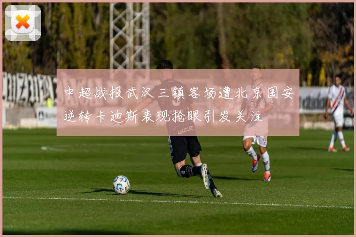 中超战报武汉三镇客场遭北京国安逆转卡迪斯表现抢眼引发关注