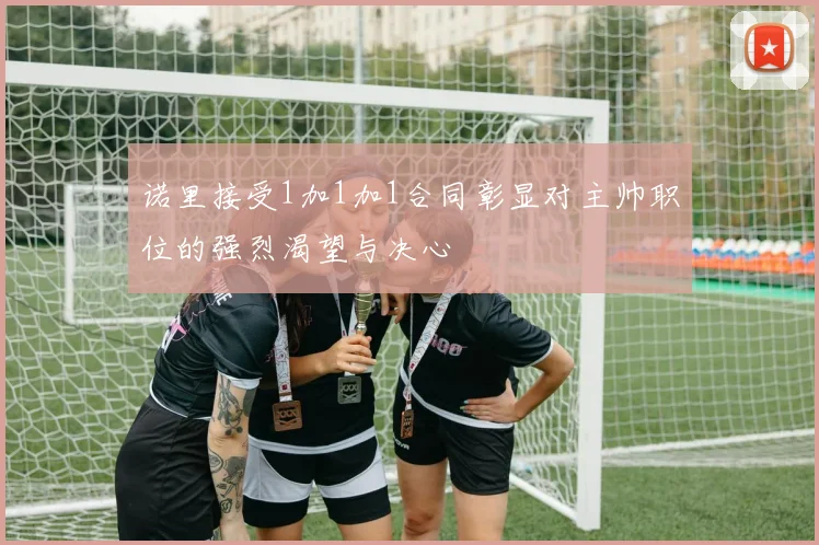 诺里接受1加1加1合同彰显对主帅职位的强烈渴望与决心