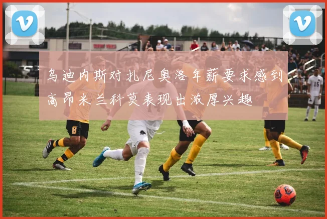 乌迪内斯对扎尼奥洛年薪要求感到高昂米兰科莫表现出浓厚兴趣