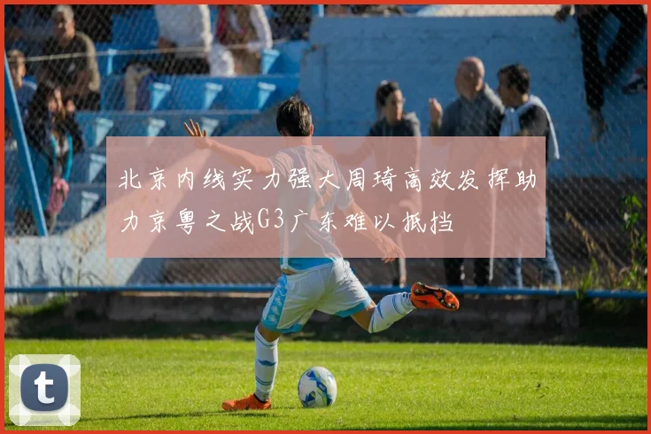 北京内线实力强大周琦高效发挥助力京粤之战G3广东难以抵挡
