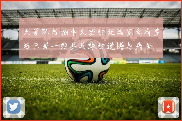 火箭队与抽中文班的距离究竟有多近只差一颗乒乓球的遗憾与痛苦