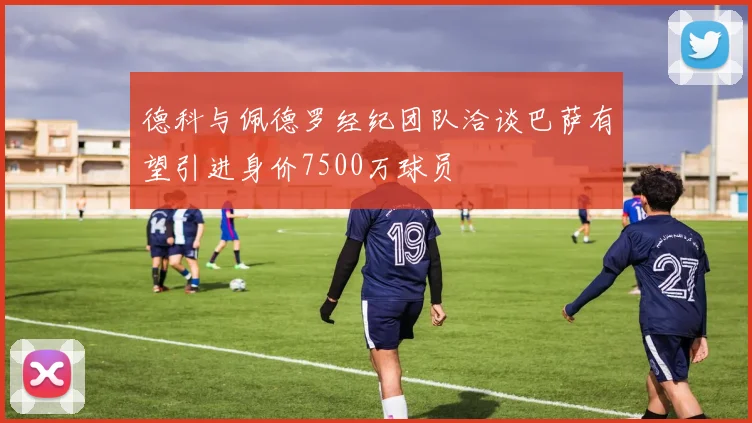 德科与佩德罗经纪团队洽谈巴萨有望引进身价7500万球员