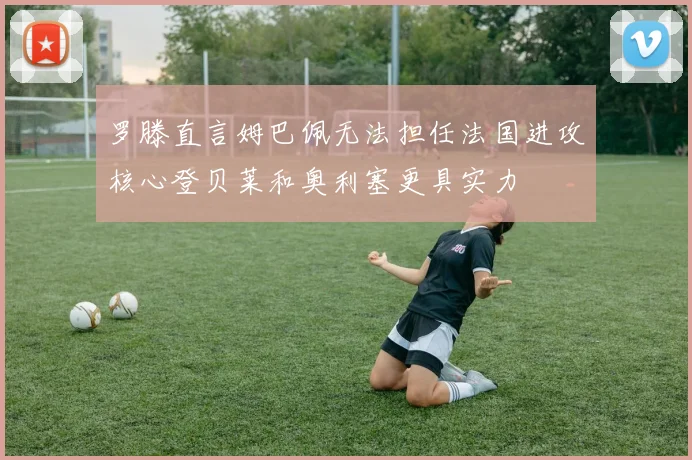 罗滕直言姆巴佩无法担任法国进攻核心登贝莱和奥利塞更具实力