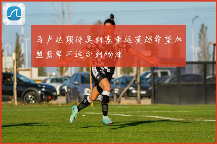 马卢达期待奥利塞重返英超希望加盟蓝军不适合利物浦